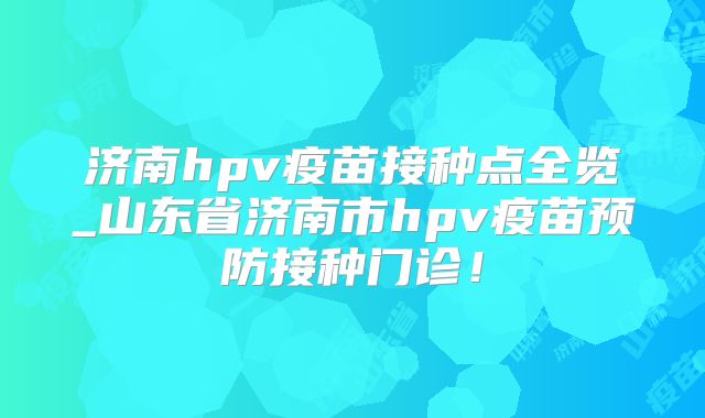 济南hpv疫苗接种点全览_山东省济南市hpv疫苗预防接种门诊！