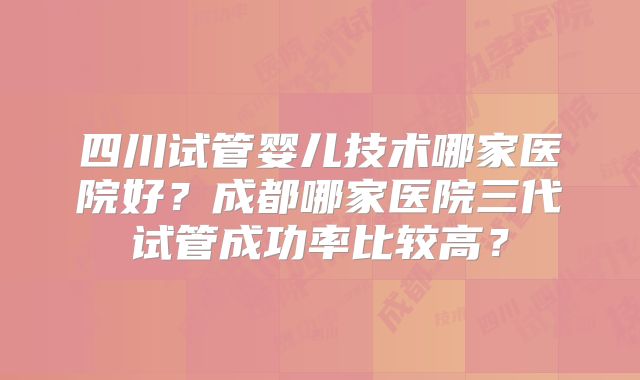 四川试管婴儿技术哪家医院好？成都哪家医院三代试管成功率比较高？