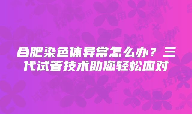 合肥染色体异常怎么办？三代试管技术助您轻松应对