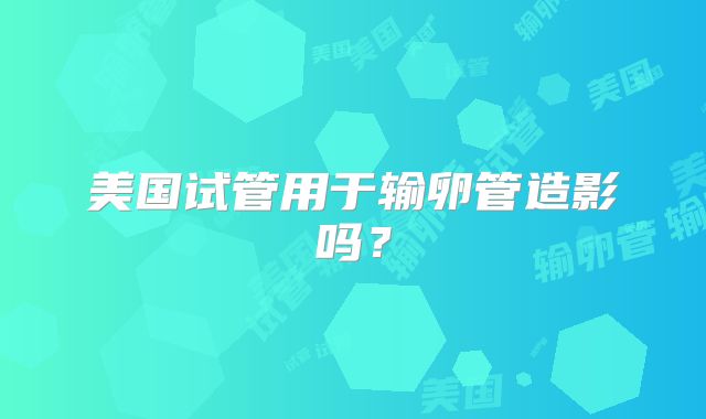 美国试管用于输卵管造影吗？