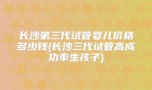 长沙第三代试管婴儿价格多少钱(长沙三代试管高成功率生孩子)