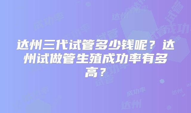 达州三代试管多少钱呢？达州试做管生殖成功率有多高？