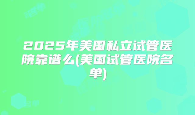 2025年美国私立试管医院靠谱么(美国试管医院名单)
