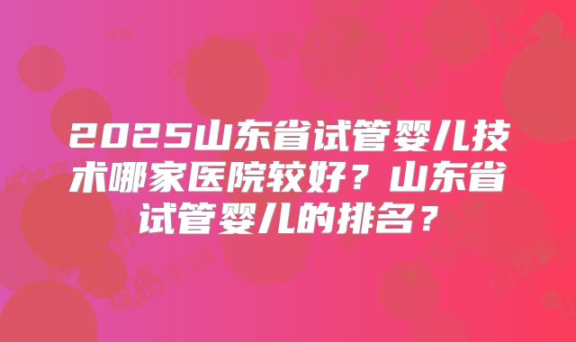 2025山东省试管婴儿技术哪家医院较好？山东省试管婴儿的排名？