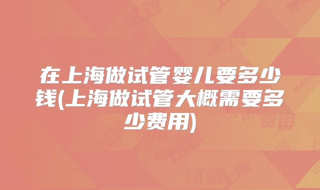 在上海做试管婴儿要多少钱(上海做试管大概需要多少费用)