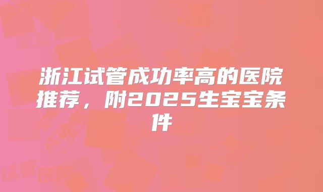 浙江试管成功率高的医院推荐，附2025生宝宝条件