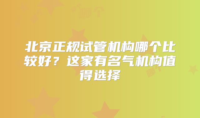 北京正规试管机构哪个比较好?这家有名气机构值得选择