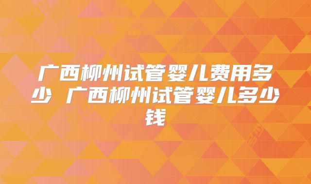 广西柳州试管婴儿费用多少 广西柳州试管婴儿多少钱