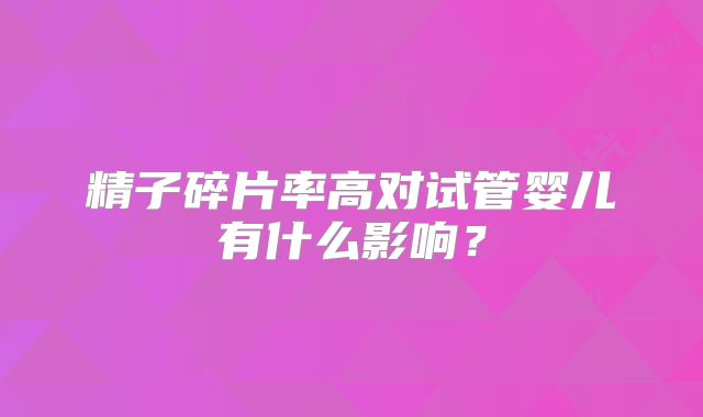 精子碎片率高对试管婴儿有什么影响？