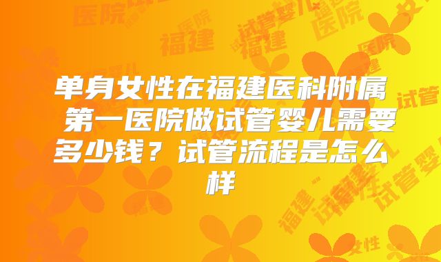 单身女性在福建医科附属 第一医院做试管婴儿需要多少钱?试管流程是怎么样