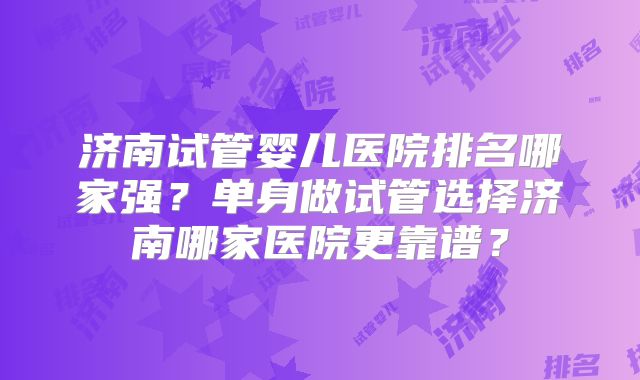 济南试管婴儿医院排名哪家强？单身做试管选择济南哪家医院更靠谱？