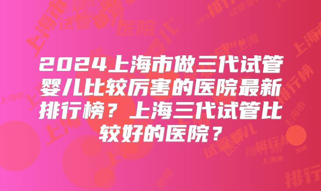 2024上海市做三代试管婴儿比较厉害的医院最新排行榜?上海三代试管比较好的医院?