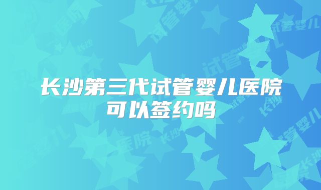 长沙第三代试管婴儿医院可以签约吗