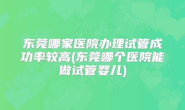 东莞哪家医院办理试管成功率较高(东莞哪个医院能做试管婴儿)