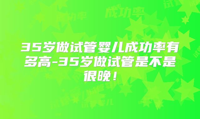 35岁做试管婴儿成功率有多高-35岁做试管是不是很晚！