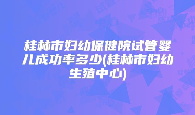 桂林市妇幼保健院试管婴儿成功率多少(桂林市妇幼生殖中心)