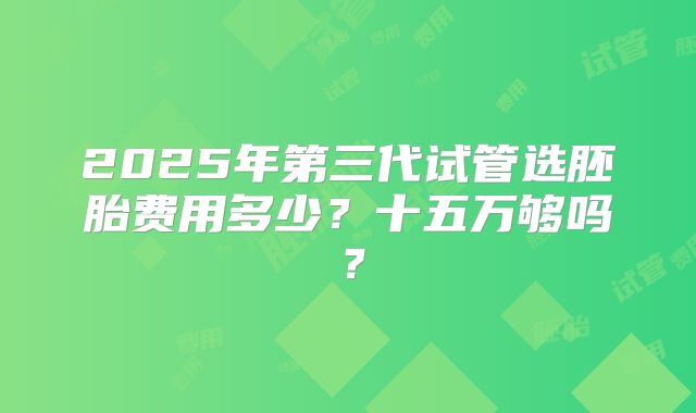 2025年第三代试管选胚胎费用多少？十五万够吗？