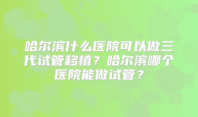 哈尔滨什么医院可以做三代试管移植？哈尔滨哪个医院能做试管？