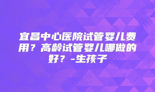 宜昌中心医院试管婴儿费用?高龄试管婴儿哪做的好?-生孩子