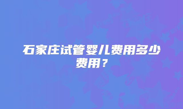 石家庄试管婴儿费用多少费用?