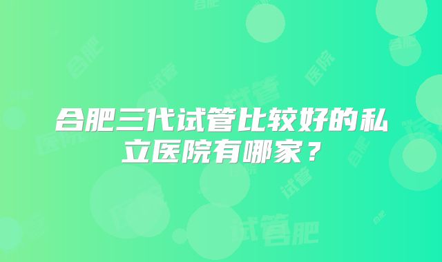 合肥三代试管比较好的私立医院有哪家？