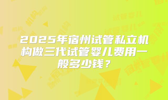 2025年宿州试管私立机构做三代试管婴儿费用一般多少钱?
