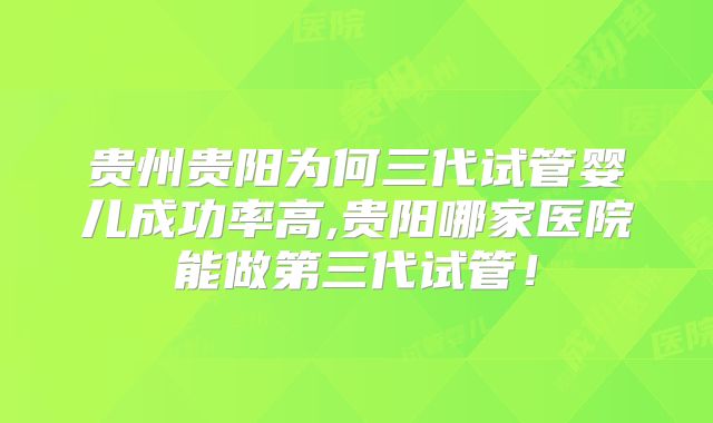 贵州贵阳为何三代试管婴儿成功率高,贵阳哪家医院能做第三代试管！
