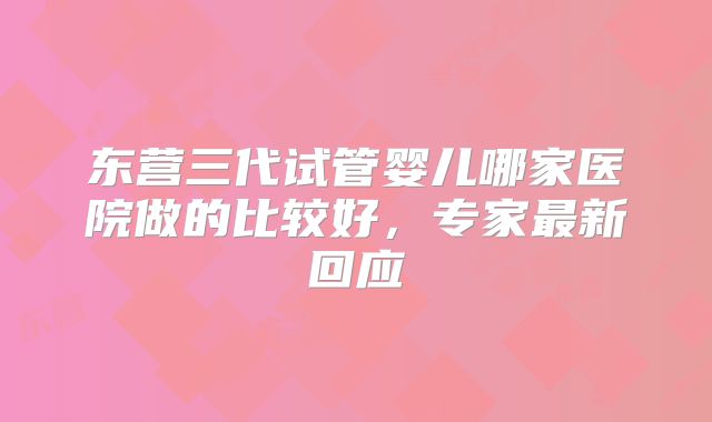 东营三代试管婴儿哪家医院做的比较好，专家最新回应