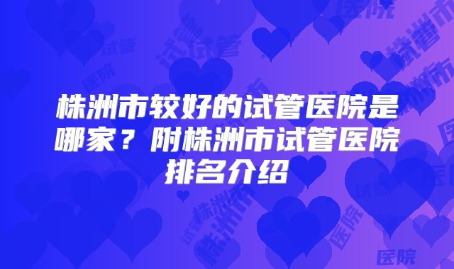 株洲市较好的试管医院是哪家？附株洲市试管医院排名介绍