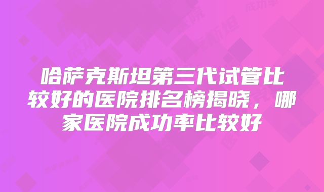 哈萨克斯坦第三代试管比较好的医院排名榜揭晓，哪家医院成功率比较好