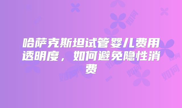 哈萨克斯坦试管婴儿费用透明度，如何避免隐性消费