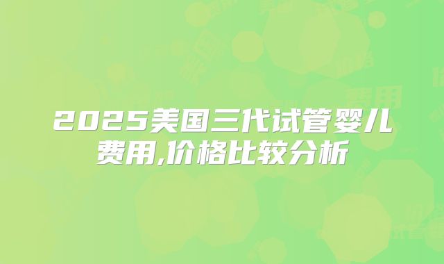 2025美国三代试管婴儿费用,价格比较分析