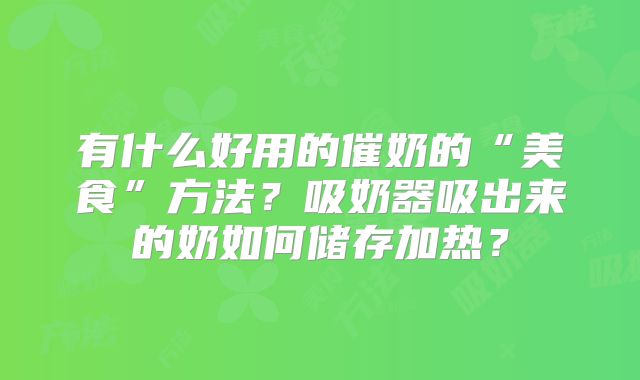 有什么好用的催奶的“美食”方法?吸奶器吸出来的奶如何储存加热?