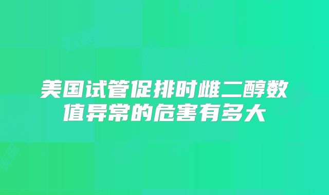 美国试管促排时雌二醇数值异常的危害有多大