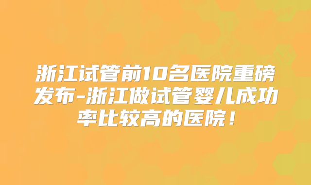 浙江试管前10名医院重磅发布-浙江做试管婴儿成功率比较高的医院！