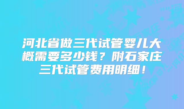 河北省做三代试管婴儿大概需要多少钱？附石家庄三代试管费用明细！