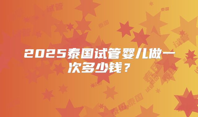 2025泰国试管婴儿做一次多少钱？