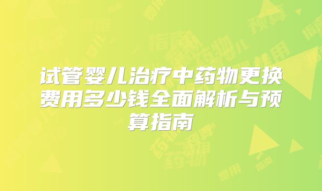 试管婴儿治疗中药物更换费用多少钱全面解析与预算指南