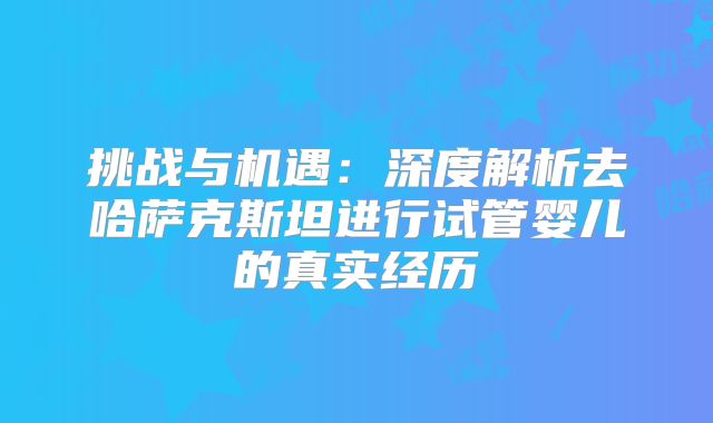 挑战与机遇:深度解析去哈萨克斯坦进行试管婴儿的真实经历