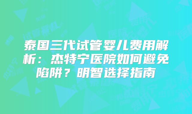 泰国三代试管婴儿费用解析：杰特宁医院如何避免陷阱？明智选择指南