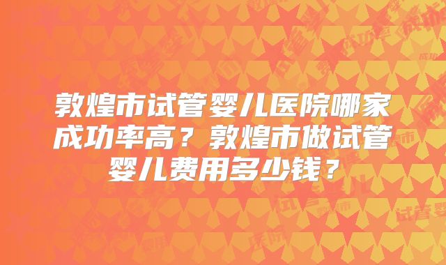 敦煌市试管婴儿医院哪家成功率高？敦煌市做试管婴儿费用多少钱？
