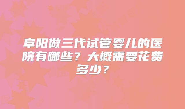 阜阳做三代试管婴儿的医院有哪些？大概需要花费多少？