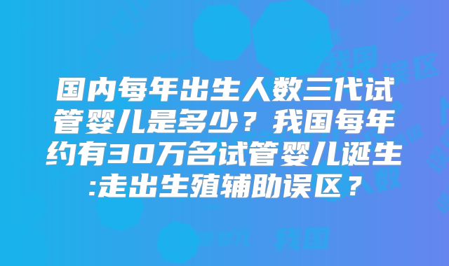 国内每年出生人数三代试管婴儿是多少？我国每年约有30万名试管婴儿诞生:走出生殖辅助误区？