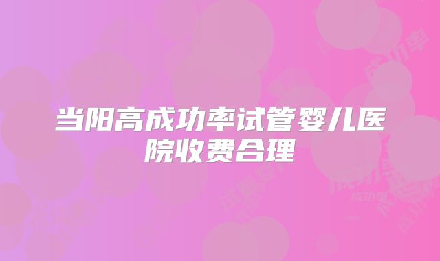 当阳高成功率试管婴儿医院收费合理