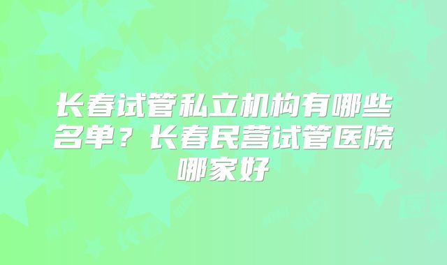 长春试管私立机构有哪些名单？长春民营试管医院哪家好