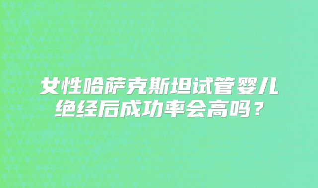 女性哈萨克斯坦试管婴儿绝经后成功率会高吗？