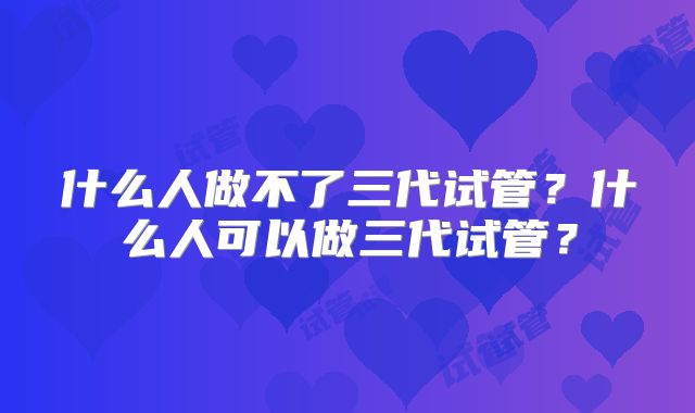 什么人做不了三代试管?什么人可以做三代试管?