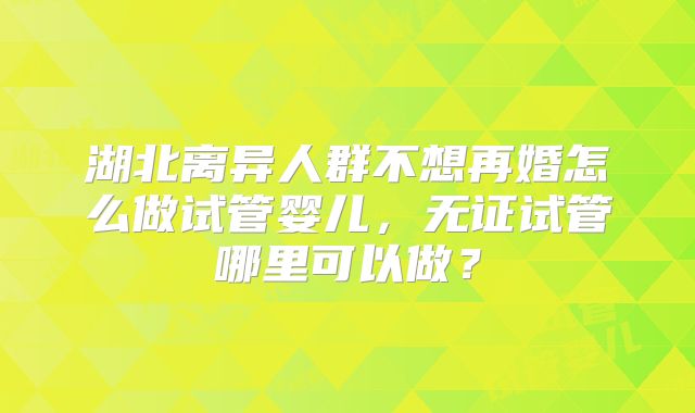 湖北离异人群不想再婚怎么做试管婴儿,无证试管哪里可以做?