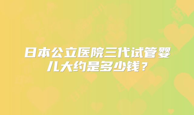 日本公立医院三代试管婴儿大约是多少钱？