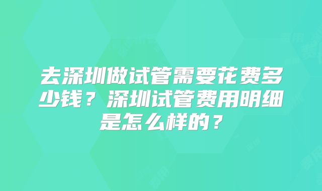 去深圳做试管需要花费多少钱？深圳试管费用明细是怎么样的？